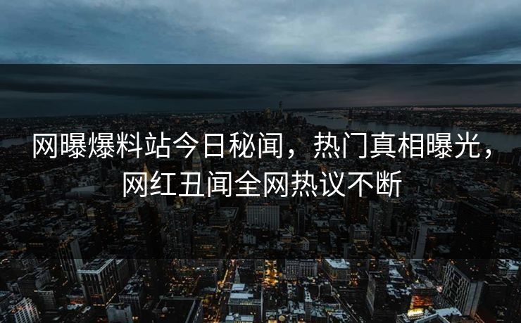 网曝爆料站今日秘闻，热门真相曝光，网红丑闻全网热议不断