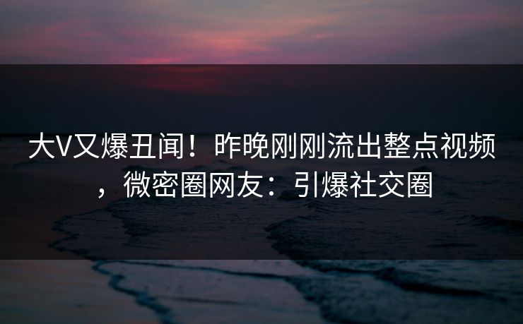 大V又爆丑闻！昨晚刚刚流出整点视频，微密圈网友：引爆社交圈