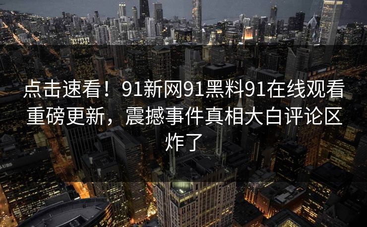 点击速看！91新网91黑料91在线观看重磅更新，震撼事件真相大白评论区炸了