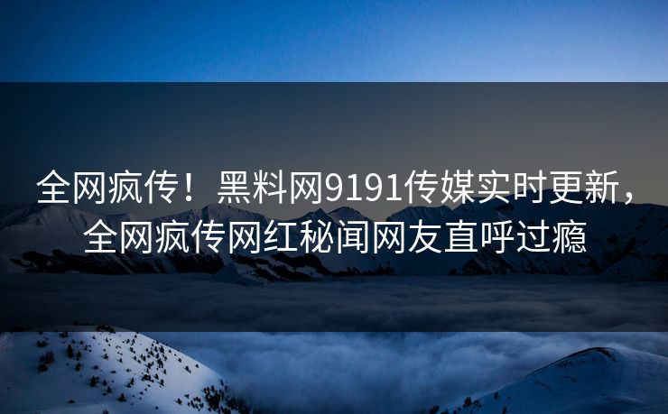全网疯传！黑料网9191传媒实时更新，全网疯传网红秘闻网友直呼过瘾