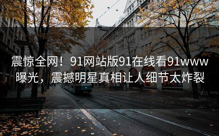 震惊全网！91网站版91在线看91www曝光，震撼明星真相让人细节太炸裂