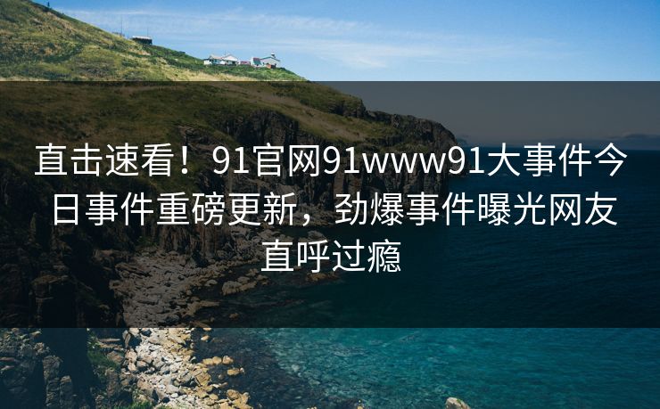 直击速看！91官网91www91大事件今日事件重磅更新，劲爆事件曝光网友直呼过瘾