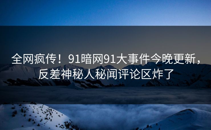全网疯传！91暗网91大事件今晚更新，反差神秘人秘闻评论区炸了