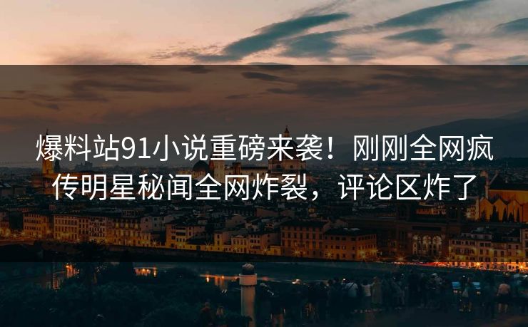 爆料站91小说重磅来袭！刚刚全网疯传明星秘闻全网炸裂，评论区炸了