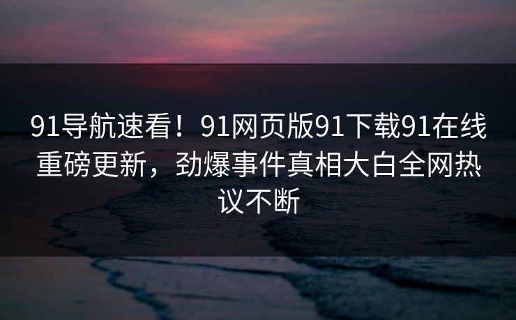 91导航速看！91网页版91下载91在线重磅更新，劲爆事件真相大白全网热议不断