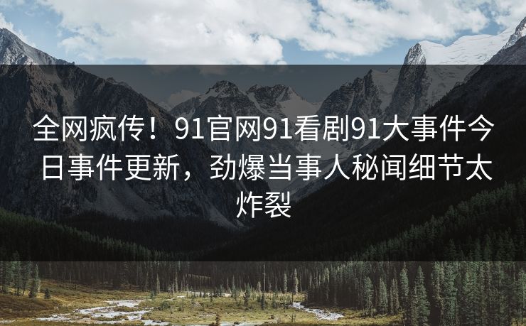 全网疯传！91官网91看剧91大事件今日事件更新，劲爆当事人秘闻细节太炸裂