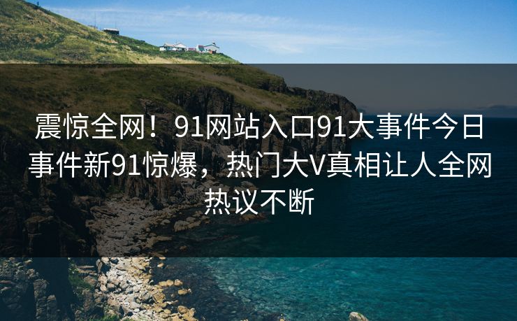 震惊全网！91网站入口91大事件今日事件新91惊爆，热门大V真相让人全网热议不断