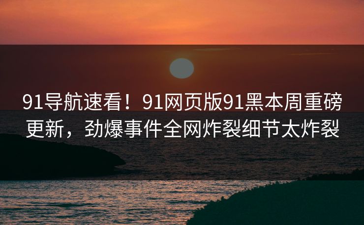 91导航速看！91网页版91黑本周重磅更新，劲爆事件全网炸裂细节太炸裂