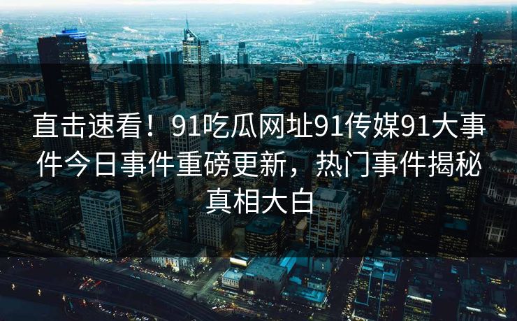 直击速看！91吃瓜网址91传媒91大事件今日事件重磅更新，热门事件揭秘真相大白
