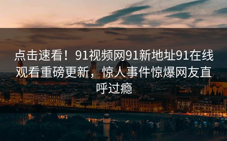 点击速看！91视频网91新地址91在线观看重磅更新，惊人事件惊爆网友直呼过瘾
