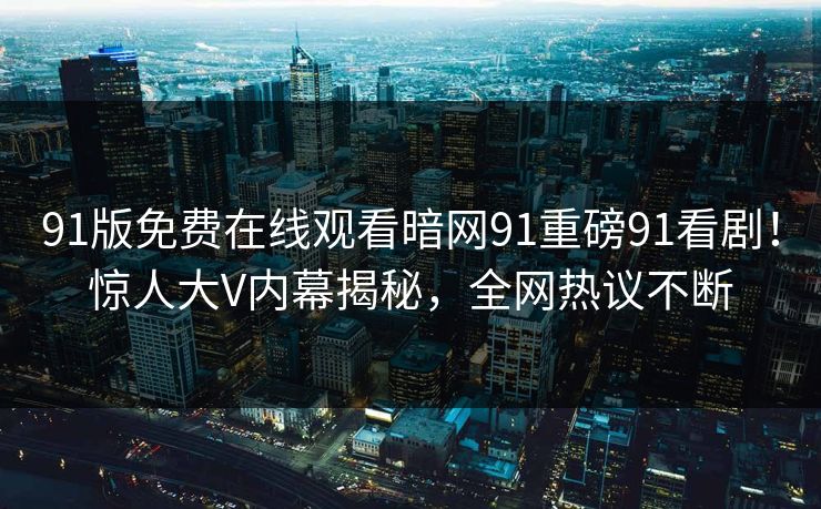 91版免费在线观看暗网91重磅91看剧！惊人大V内幕揭秘，全网热议不断