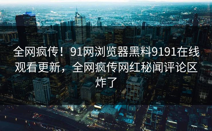 全网疯传！91网浏览器黑料9191在线观看更新，全网疯传网红秘闻评论区炸了