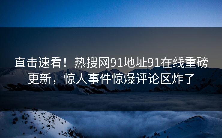 直击速看！热搜网91地址91在线重磅更新，惊人事件惊爆评论区炸了