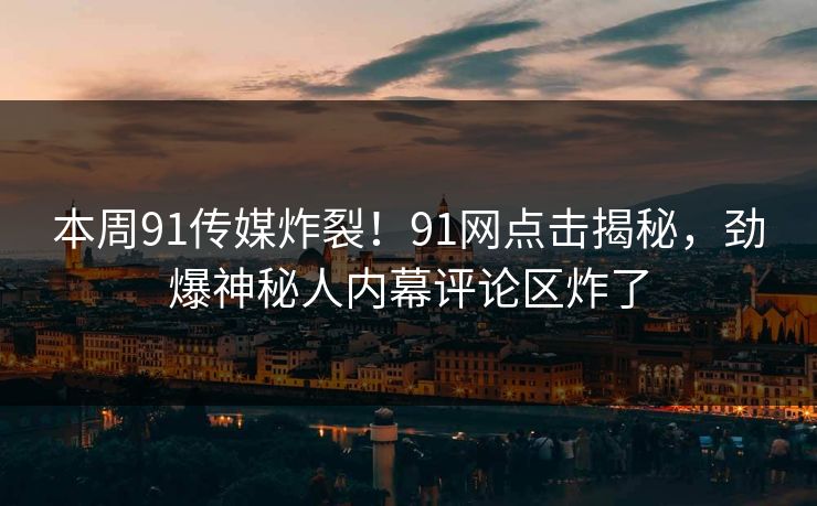 本周91传媒炸裂！91网点击揭秘，劲爆神秘人内幕评论区炸了