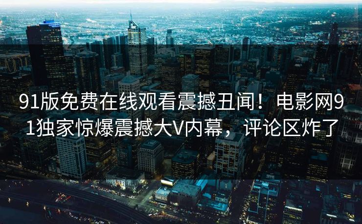 91版免费在线观看震撼丑闻！电影网91独家惊爆震撼大V内幕，评论区炸了