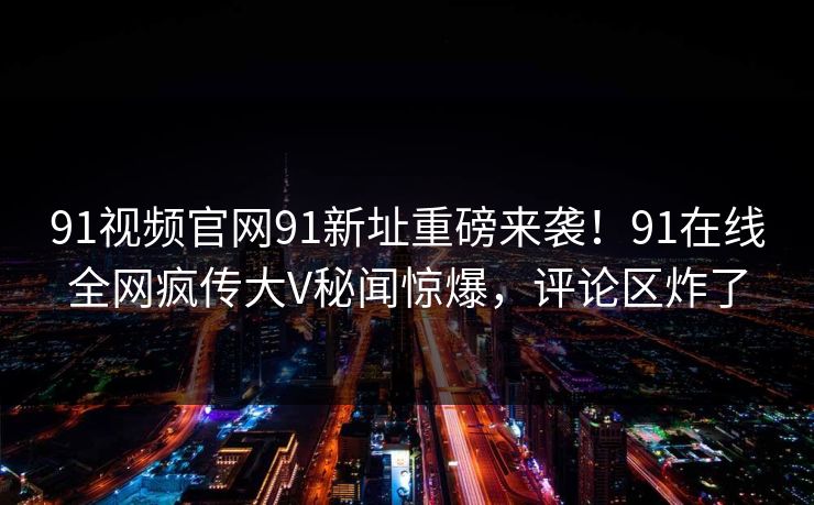 91视频官网91新址重磅来袭！91在线全网疯传大V秘闻惊爆，评论区炸了