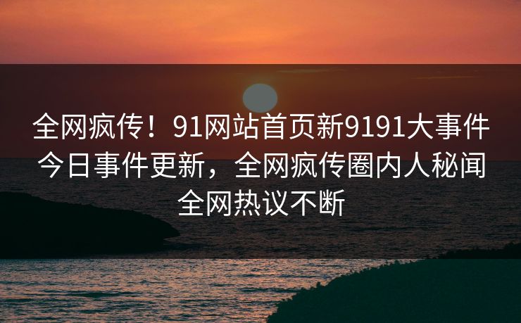 全网疯传！91网站首页新9191大事件今日事件更新，全网疯传圈内人秘闻全网热议不断