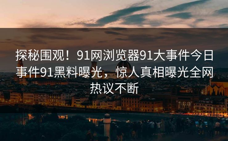 探秘围观！91网浏览器91大事件今日事件91黑料曝光，惊人真相曝光全网热议不断