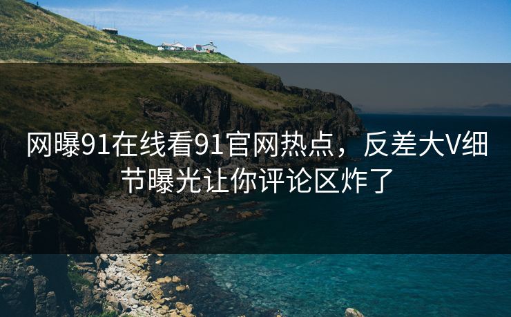 网曝91在线看91官网热点，反差大V细节曝光让你评论区炸了