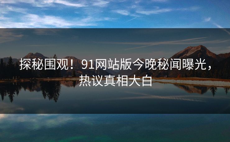 探秘围观！91网站版今晚秘闻曝光，热议真相大白
