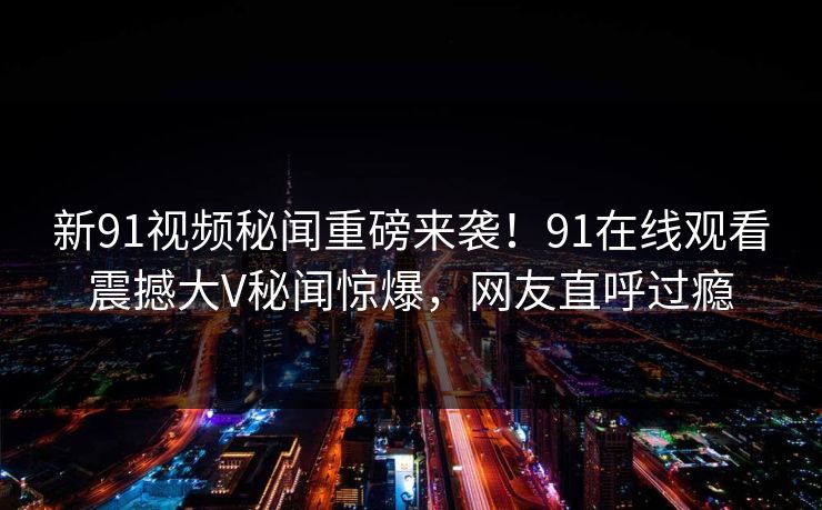 新91视频秘闻重磅来袭！91在线观看震撼大V秘闻惊爆，网友直呼过瘾