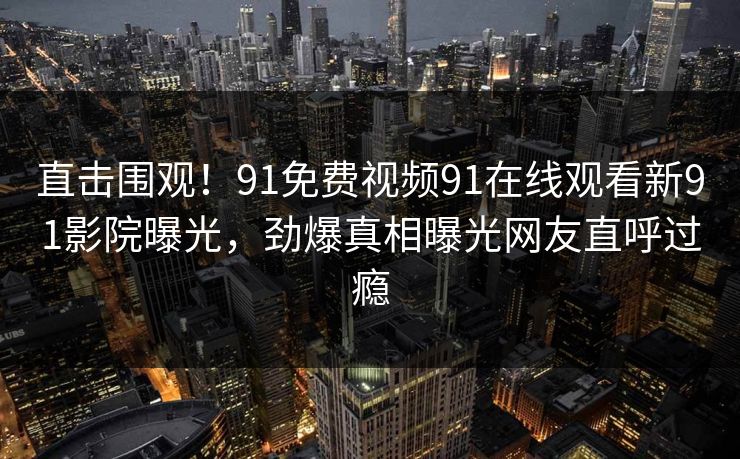 直击围观！91免费视频91在线观看新91影院曝光，劲爆真相曝光网友直呼过瘾