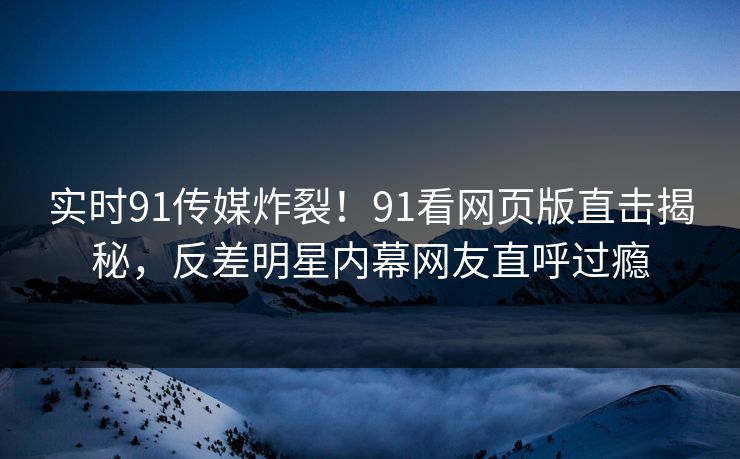 实时91传媒炸裂！91看网页版直击揭秘，反差明星内幕网友直呼过瘾