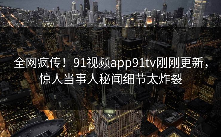 全网疯传！91视频app91tv刚刚更新，惊人当事人秘闻细节太炸裂