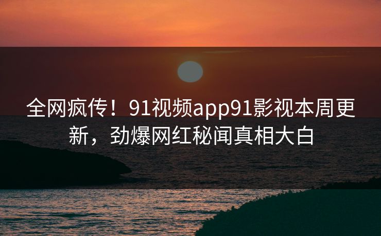 全网疯传！91视频app91影视本周更新，劲爆网红秘闻真相大白
