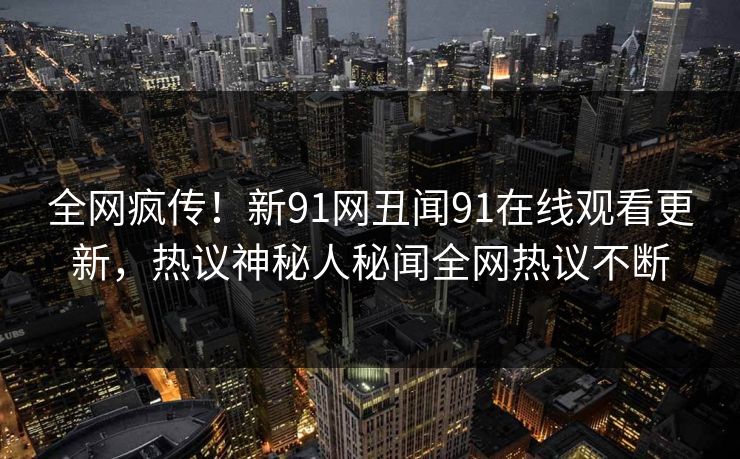 全网疯传！新91网丑闻91在线观看更新，热议神秘人秘闻全网热议不断