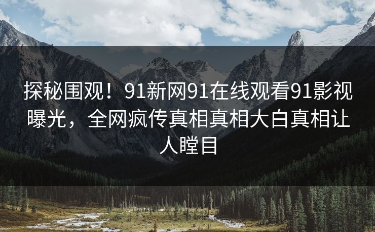 探秘围观！91新网91在线观看91影视曝光，全网疯传真相真相大白真相让人瞠目