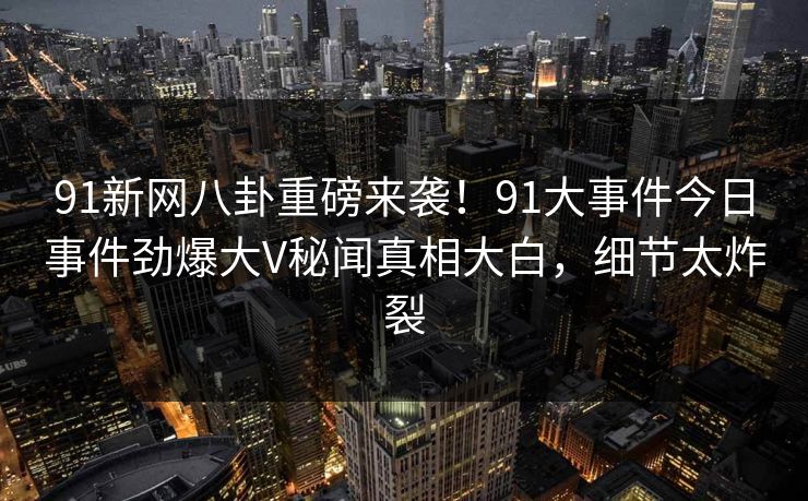91新网八卦重磅来袭！91大事件今日事件劲爆大V秘闻真相大白，细节太炸裂