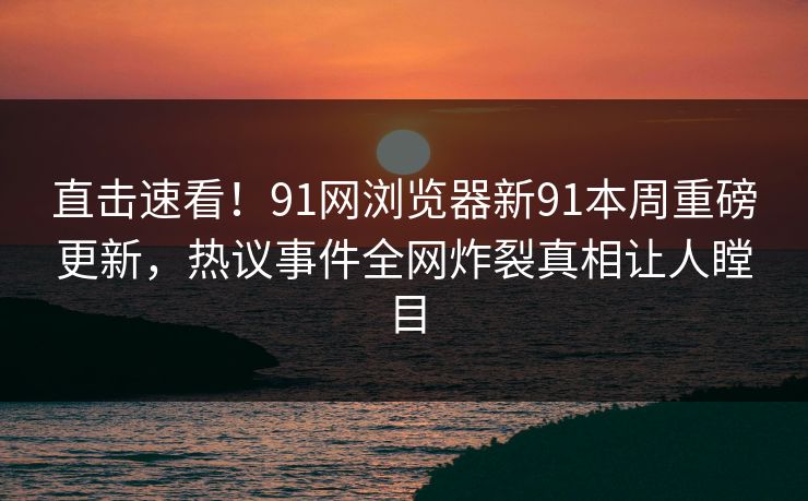 直击速看！91网浏览器新91本周重磅更新，热议事件全网炸裂真相让人瞠目