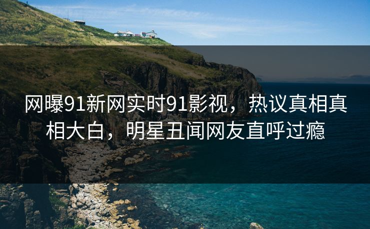 网曝91新网实时91影视，热议真相真相大白，明星丑闻网友直呼过瘾