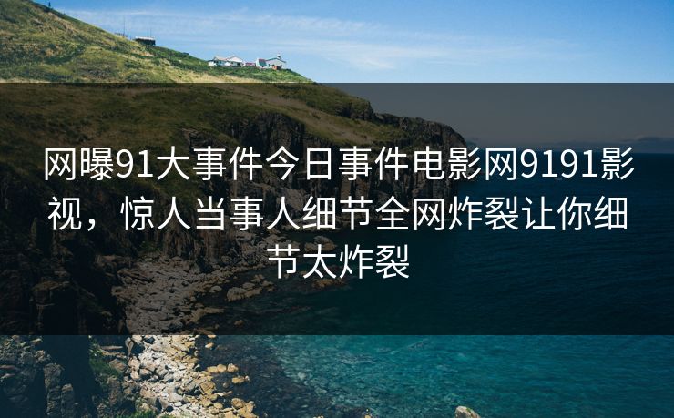 网曝91大事件今日事件电影网9191影视，惊人当事人细节全网炸裂让你细节太炸裂