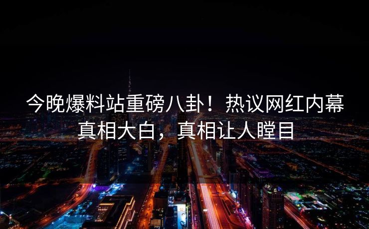 今晚爆料站重磅八卦！热议网红内幕真相大白，真相让人瞠目