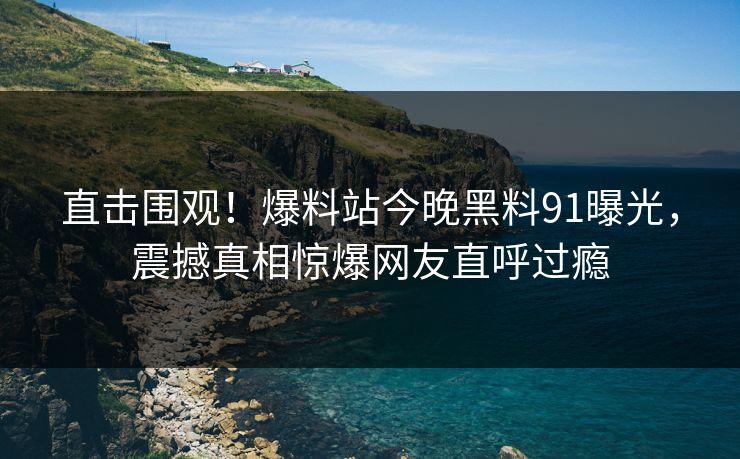 直击围观！爆料站今晚黑料91曝光，震撼真相惊爆网友直呼过瘾