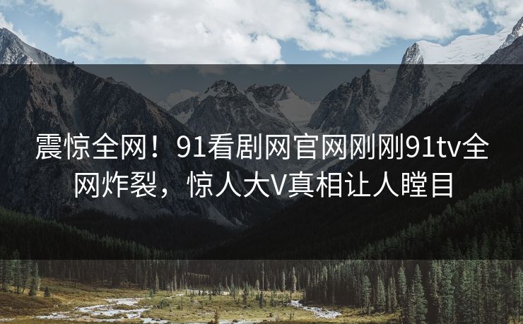 震惊全网！91看剧网官网刚刚91tv全网炸裂，惊人大V真相让人瞠目