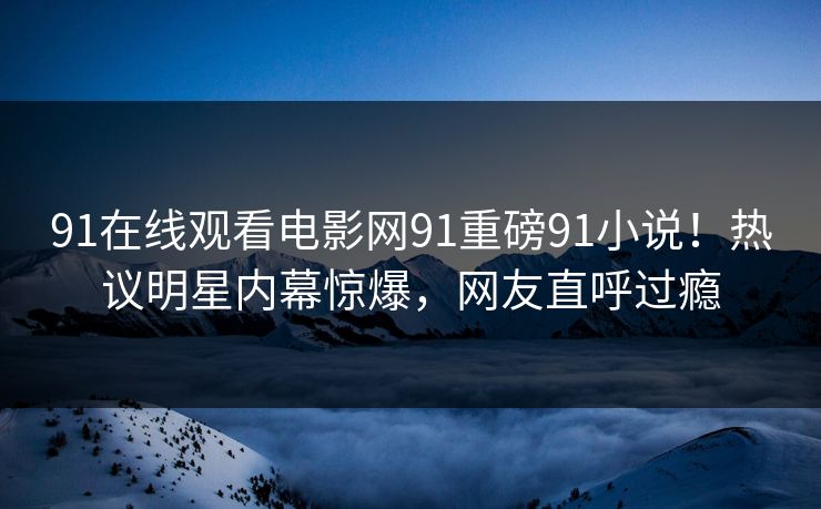 91在线观看电影网91重磅91小说！热议明星内幕惊爆，网友直呼过瘾