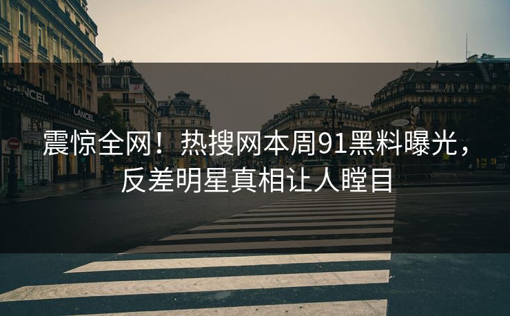震惊全网！热搜网本周91黑料曝光，反差明星真相让人瞠目