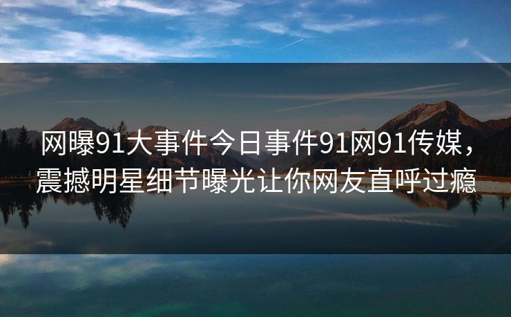 网曝91大事件今日事件91网91传媒，震撼明星细节曝光让你网友直呼过瘾