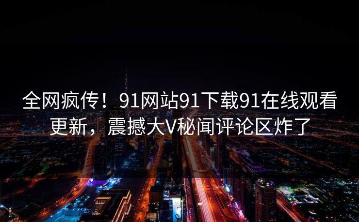 全网疯传！91网站91下载91在线观看更新，震撼大V秘闻评论区炸了