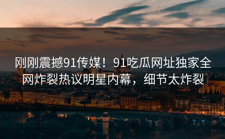 刚刚震撼91传媒！91吃瓜网址独家全网炸裂热议明星内幕，细节太炸裂