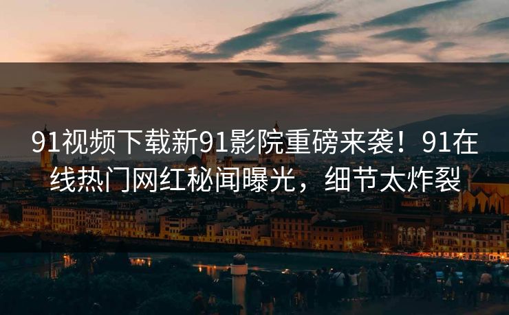 91视频下载新91影院重磅来袭！91在线热门网红秘闻曝光，细节太炸裂