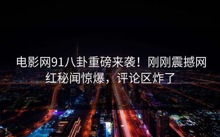 电影网91八卦重磅来袭！刚刚震撼网红秘闻惊爆，评论区炸了