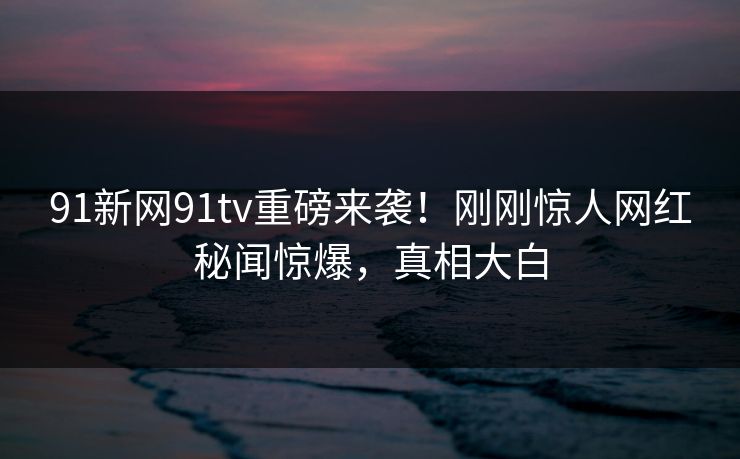 91新网91tv重磅来袭！刚刚惊人网红秘闻惊爆，真相大白