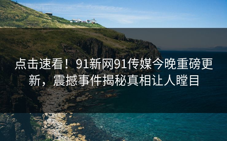 点击速看！91新网91传媒今晚重磅更新，震撼事件揭秘真相让人瞠目