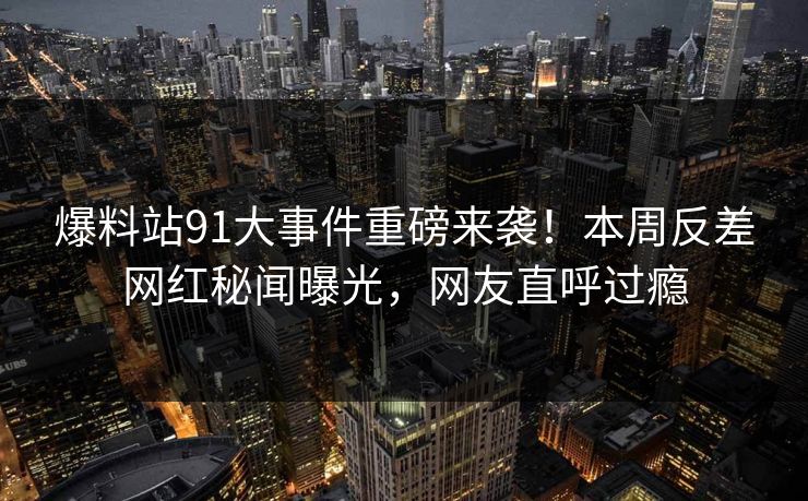爆料站91大事件重磅来袭！本周反差网红秘闻曝光，网友直呼过瘾