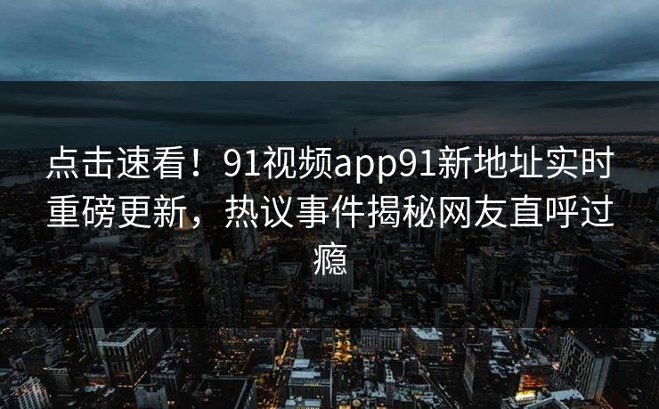 点击速看！91视频app91新地址实时重磅更新，热议事件揭秘网友直呼过瘾