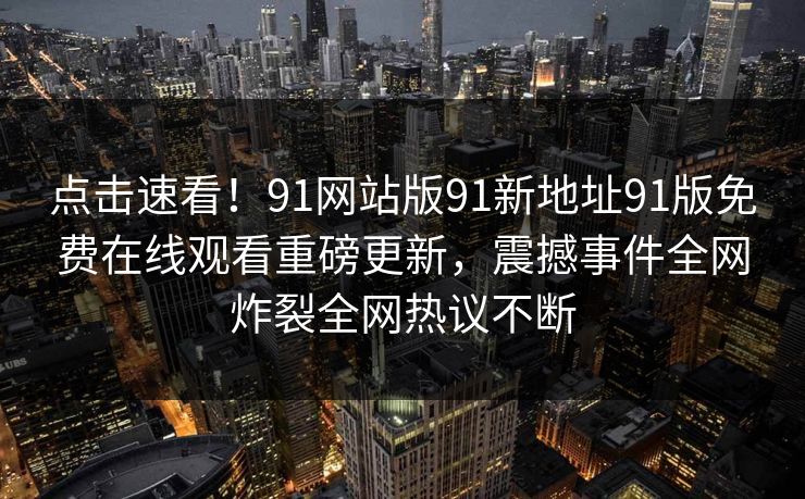 点击速看！91网站版91新地址91版免费在线观看重磅更新，震撼事件全网炸裂全网热议不断